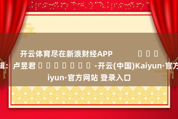 开云体育尽在新浪财经APP            						株连剪辑：卢昱君 							-开云(中国)Kaiyun·官方网站 登录入口