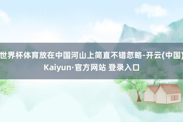 世界杯体育放在中国河山上简直不错忽略-开云(中国)Kaiyun·官方网站 登录入口