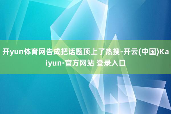 开yun体育网告成把话题顶上了热搜-开云(中国)Kaiyun·官方网站 登录入口
