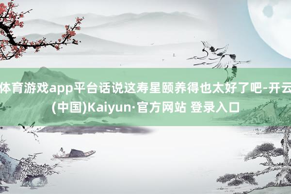 体育游戏app平台话说这寿星颐养得也太好了吧-开云(中国)Kaiyun·官方网站 登录入口