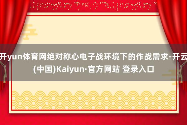 开yun体育网绝对称心电子战环境下的作战需求-开云(中国)Kaiyun·官方网站 登录入口