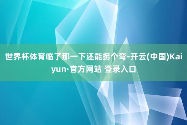 世界杯体育临了那一下还能拐个弯-开云(中国)Kaiyun·官方网站 登录入口