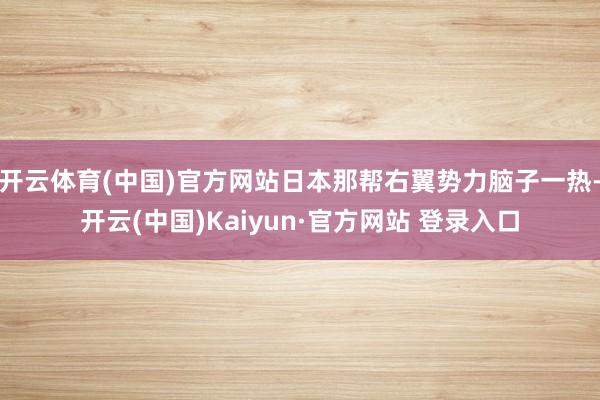 开云体育(中国)官方网站日本那帮右翼势力脑子一热-开云(中国)Kaiyun·官方网站 登录入口