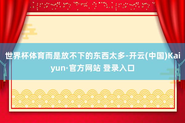 世界杯体育而是放不下的东西太多-开云(中国)Kaiyun·官方网站 登录入口