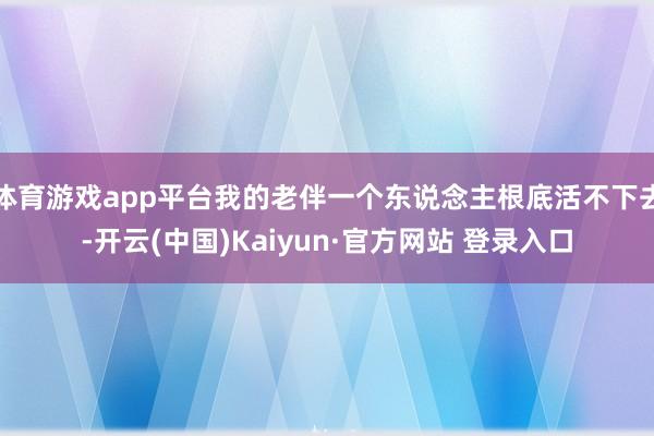 体育游戏app平台我的老伴一个东说念主根底活不下去-开云(中国)Kaiyun·官方网站 登录入口