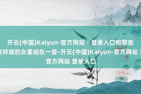 开云(中国)Kaiyun·官方网站 - 登录入口和那些天生工致玲珑的女星站在一皆-开云(中国)Kaiyun·官方网站 登录入口