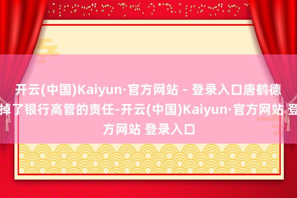 开云(中国)Kaiyun·官方网站 - 登录入口唐鹤德干脆辞掉了银行高管的责任-开云(中国)Kaiyun·官方网站 登录入口