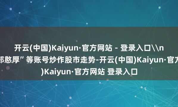 开云(中国)Kaiyun·官方网站 - 登录入口\n4.“爱在深秋-郑憨厚”等账号炒作股市走势-开云(中国)Kaiyun·官方网站 登录入口