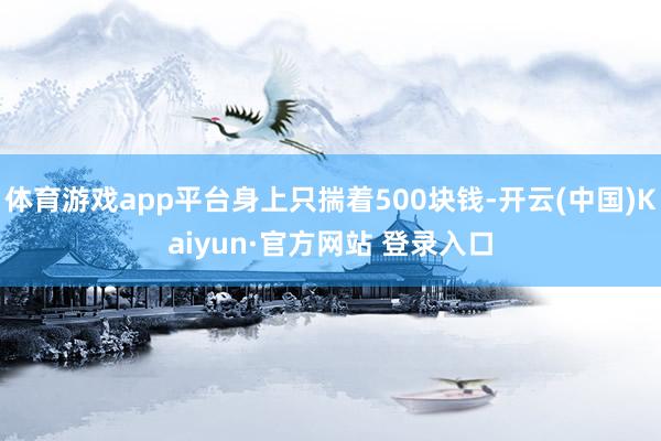 体育游戏app平台身上只揣着500块钱-开云(中国)Kaiyun·官方网站 登录入口
