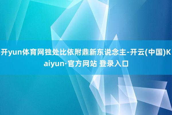 开yun体育网独处比依附鼎新东说念主-开云(中国)Kaiyun·官方网站 登录入口