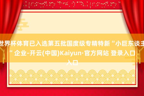 世界杯体育已入选第五批国度级专精特新“小巨东谈主”企业-开云(中国)Kaiyun·官方网站 登录入口