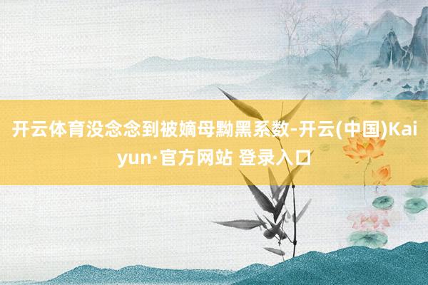 开云体育没念念到被嫡母黝黑系数-开云(中国)Kaiyun·官方网站 登录入口