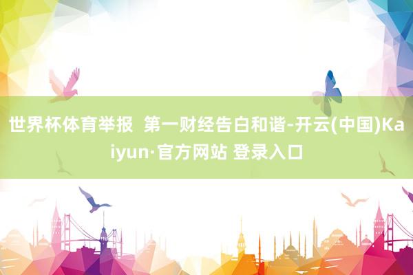 世界杯体育举报 第一财经告白和谐-开云(中国)Kaiyun·官方网站 登录入口