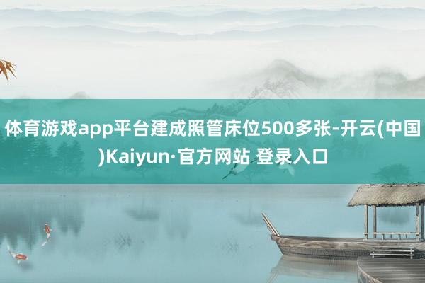 体育游戏app平台建成照管床位500多张-开云(中国)Kaiyun·官方网站 登录入口