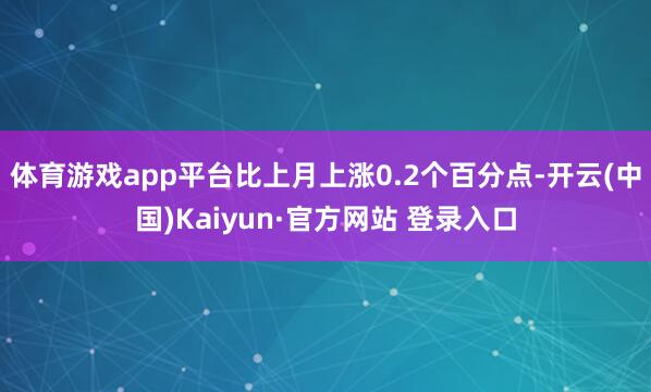 体育游戏app平台比上月上涨0.2个百分点-开云(中国)Kaiyun·官方网站 登录入口