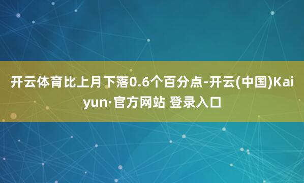 开云体育比上月下落0.6个百分点-开云(中国)Kaiyun·官方网站 登录入口