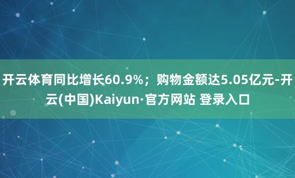 开云体育同比增长60.9%；购物金额达5.05亿元-开云(中国)Kaiyun·官方网站 登录入口