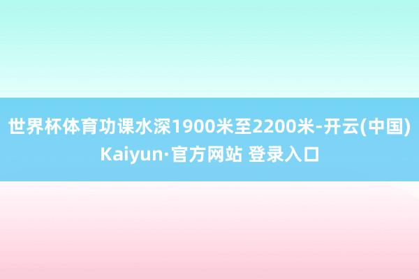 世界杯体育功课水深1900米至2200米-开云(中国)Kaiyun·官方网站 登录入口