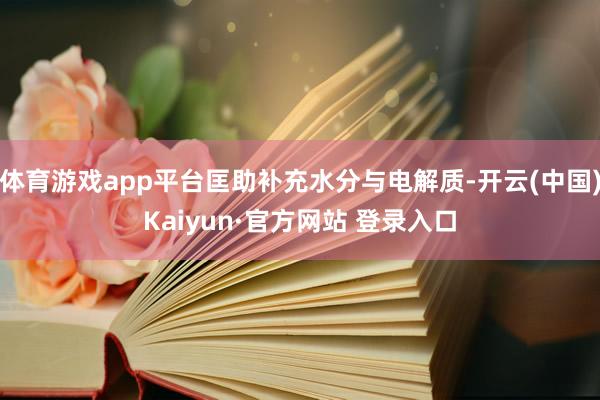 体育游戏app平台匡助补充水分与电解质-开云(中国)Kaiyun·官方网站 登录入口