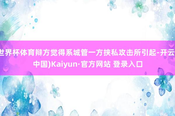 世界杯体育辩方觉得系城管一方挟私攻击所引起-开云(中国)Kaiyun·官方网站 登录入口