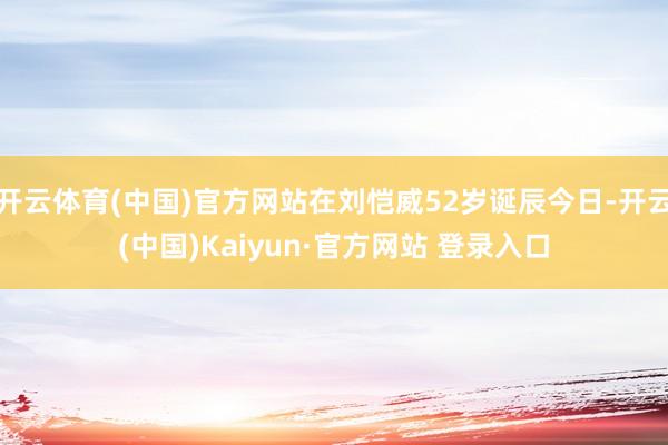 开云体育(中国)官方网站在刘恺威52岁诞辰今日-开云(中国)Kaiyun·官方网站 登录入口