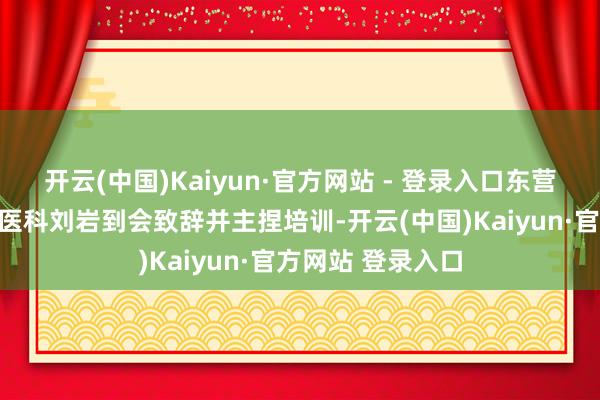 开云(中国)Kaiyun·官方网站 - 登录入口东营市卫生健康委中医科刘岩到会致辞并主捏培训-开云(中国)Kaiyun·官方网站 登录入口