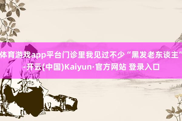 体育游戏app平台门诊里我见过不少“黑发老东谈主”-开云(中国)Kaiyun·官方网站 登录入口