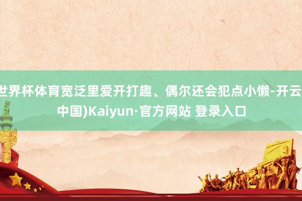 世界杯体育宽泛里爱开打趣、偶尔还会犯点小懒-开云(中国)Kaiyun·官方网站 登录入口