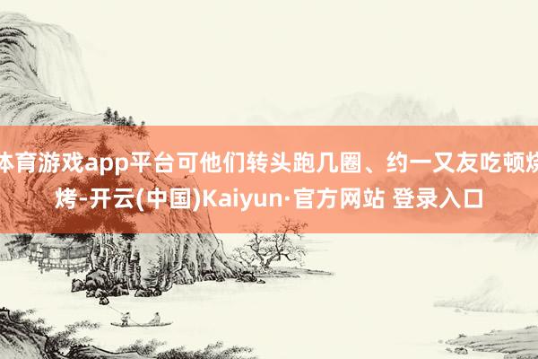 体育游戏app平台可他们转头跑几圈、约一又友吃顿烧烤-开云(中国)Kaiyun·官方网站 登录入口