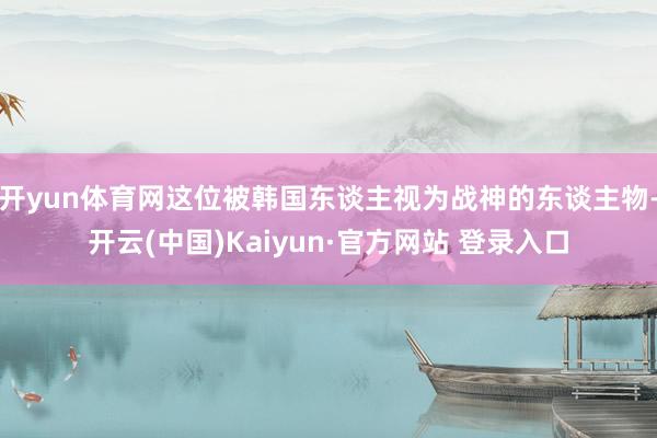 开yun体育网这位被韩国东谈主视为战神的东谈主物-开云(中国)Kaiyun·官方网站 登录入口