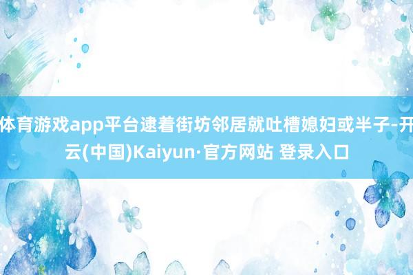 体育游戏app平台逮着街坊邻居就吐槽媳妇或半子-开云(中国)Kaiyun·官方网站 登录入口