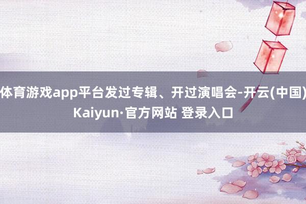 体育游戏app平台发过专辑、开过演唱会-开云(中国)Kaiyun·官方网站 登录入口