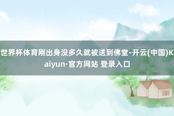 世界杯体育刚出身没多久就被送到佛堂-开云(中国)Kaiyun·官方网站 登录入口