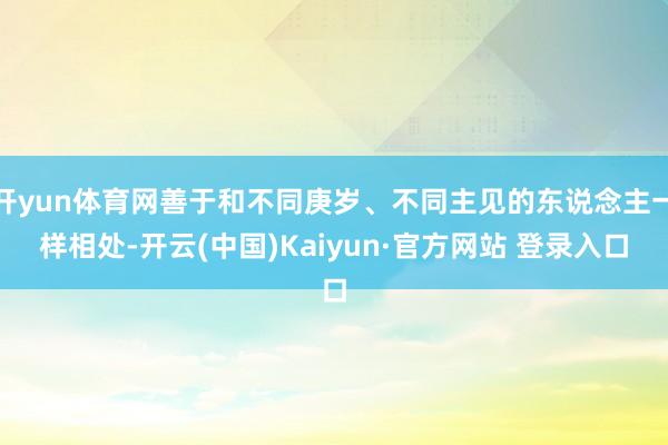 开yun体育网善于和不同庚岁、不同主见的东说念主一样相处-开云(中国)Kaiyun·官方网站 登录入口