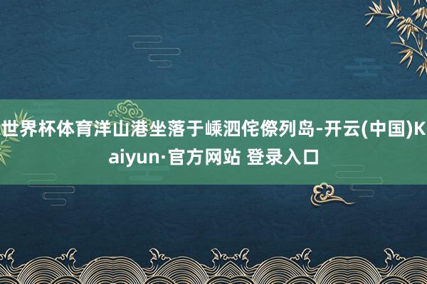 世界杯体育洋山港坐落于嵊泗侘傺列岛-开云(中国)Kaiyun·官方网站 登录入口