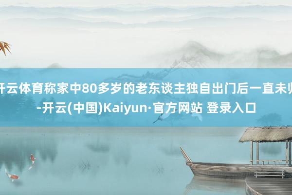开云体育称家中80多岁的老东谈主独自出门后一直未归-开云(中国)Kaiyun·官方网站 登录入口