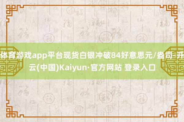 体育游戏app平台现货白银冲破84好意思元/盎司-开云(中国)Kaiyun·官方网站 登录入口