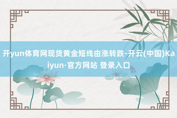 开yun体育网现货黄金短线由涨转跌-开云(中国)Kaiyun·官方网站 登录入口