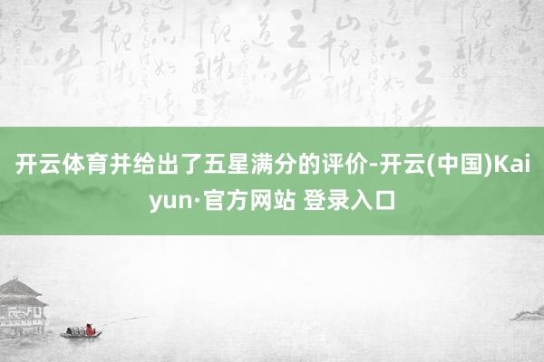 开云体育并给出了五星满分的评价-开云(中国)Kaiyun·官方网站 登录入口